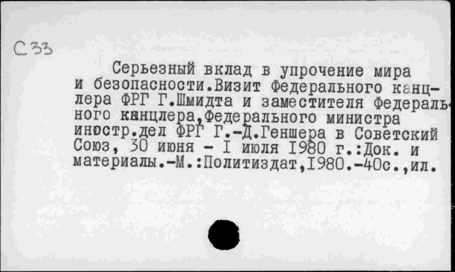 ﻿Серьезный вклад в упрочение мира и безопасности.Визит Федерального канцлера ФРГ Г.Шмидта и заместителя Федералв ного кннцлера.Федерального министра иностр.дел ФРГ Г.-д.Геншера в Советский Союз, 30 июня - I июля 1980 г.:Док. и материалы.-М.:Политиздат,1980.-40с.,ил.